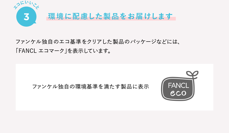 エコにいいこと4 環境に配慮した製品をお届けします ファンケル独自のエコ基準をクリアした製品のパッケージなどには、「FANCL エコマーク」を表示しています。 ファンケル独自の環境基準を満たす製品に表示