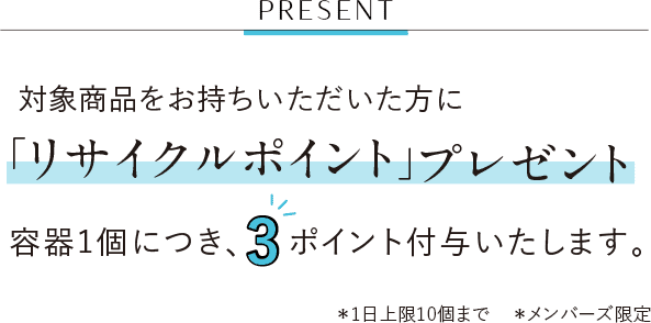 PRESENT 対象商品をお持ちいただいた方に「リサイクルポイント」プレゼント 容器1個につき、3ポイント付与いたします。 ＊1日上限10個まで ＊メンバーズ限定