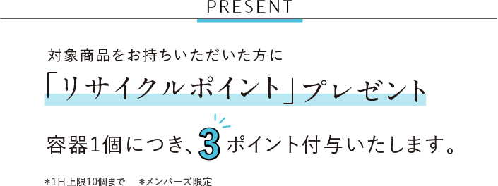 PRESENT 対象商品をお持ちいただいた方に「リサイクルポイント」プレゼント 容器1個につき、3ポイント付与いたします。 ＊1日上限10個まで ＊メンバーズ限定